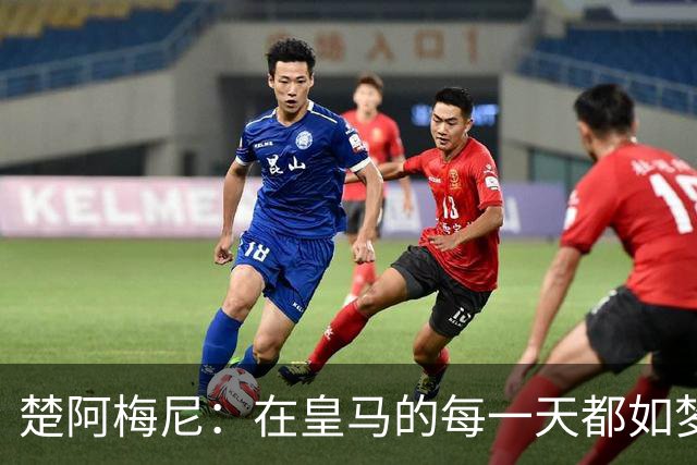 楚阿梅尼：在皇马的每一天都如梦似幻，期待在罗马再创辉煌